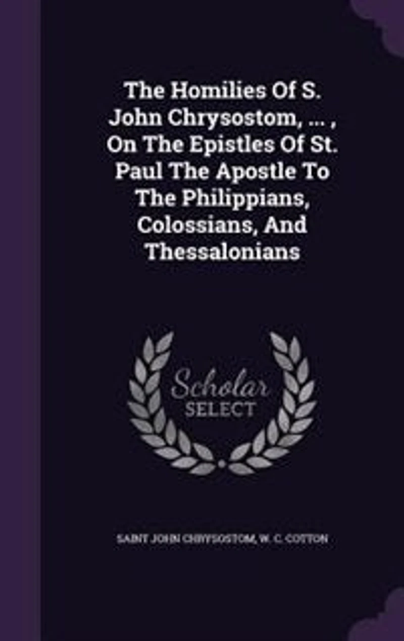The Homilies Of S. John Chrysostom, ... , On Epistles St. Paul Apostle To Philippians, Colossians, And Thessalonians