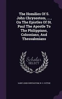 The Homilies Of S. John Chrysostom, ... , On Epistles St. Paul Apostle To Philippians, Colossians, And Thessalonians