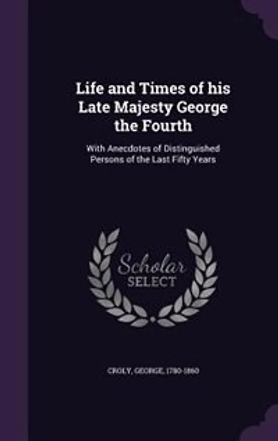 Life and Times of his Late Majesty George the Fourth: With Anecdotes of Distinguished Persons of the Last Fifty Years