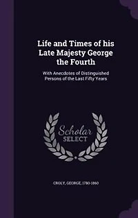 Life and Times of his Late Majesty George the Fourth: With Anecdotes of Distinguished Persons of the Last Fifty Years