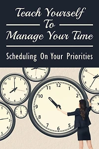 Teach Yourself To Manage Your Time: Scheduling On Your Priorities: What Are The Time Wasters And How To Overcome Them