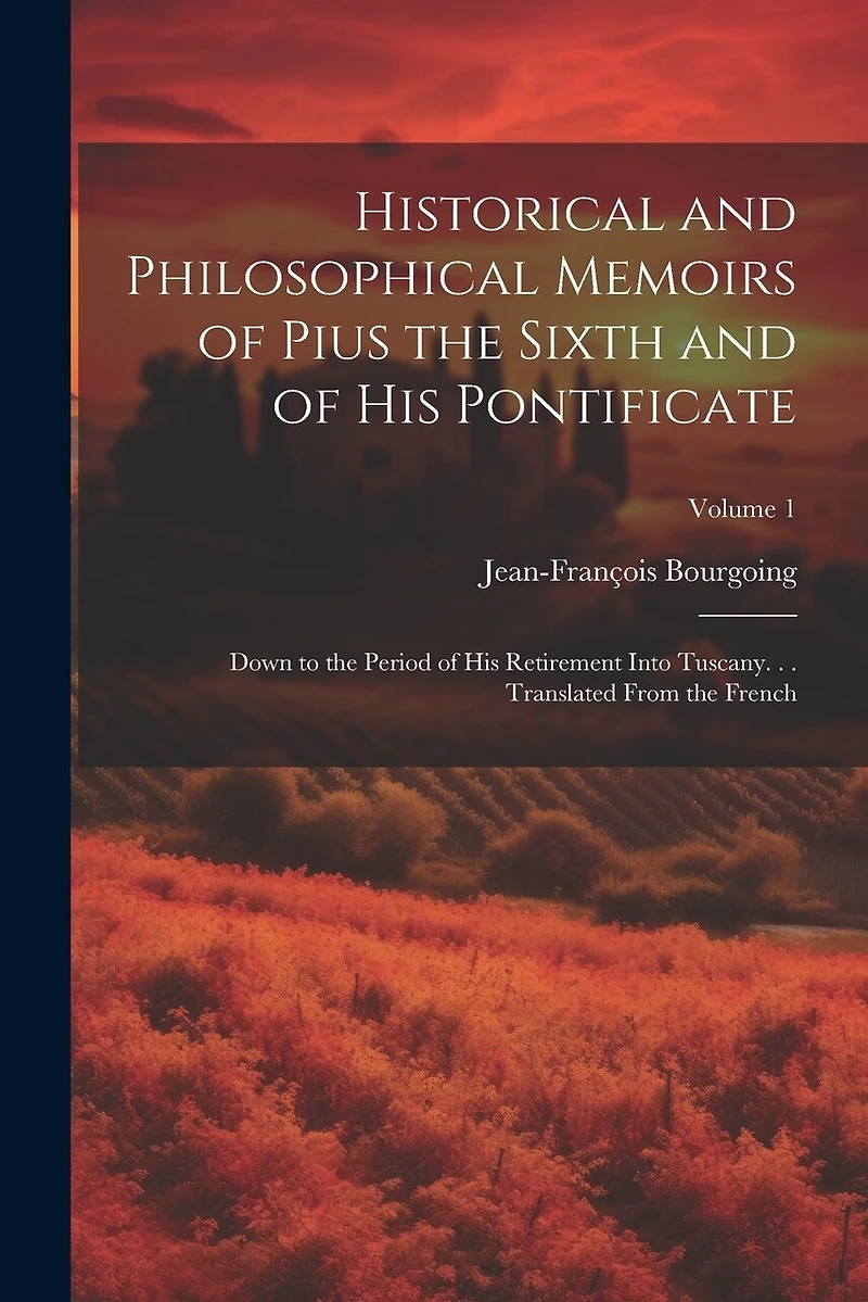 Historical and Philosophical Memoirs of Pius the Sixth and of His Pontificate: Down to the Period of His Retirement Into Tuscany. . . Translated From the French; Volume 1