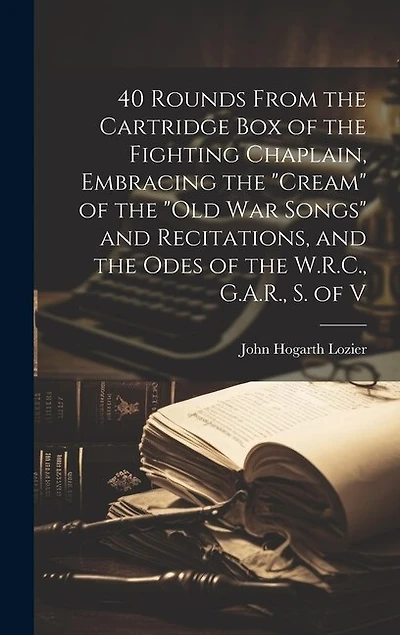 40 Rounds From the Cartridge Box of the Fighting Chaplain, Embracing the "cream" of the "old War Songs" and Recitations, and the Odes of the W.R.C., G.A.R., S. of V