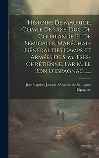 Histoire De Maurice, Comte De Saxe, Duc De Courlande Et De Sémigalle, Maréchal-général Des Camps Et Armées De S. M. Très-chrétienne, Par M. Le Bon D'espagnac, ......