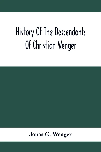 History Of The Descendants Of Christian Wenger Who Emigrated From Europe To Lancaster County, Pa., In 1727, And A Complete Genealogical Family Register