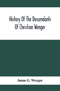 History Of The Descendants Of Christian Wenger Who Emigrated From Europe To Lancaster County, Pa., In 1727, And A Complete Genealogical Family Register