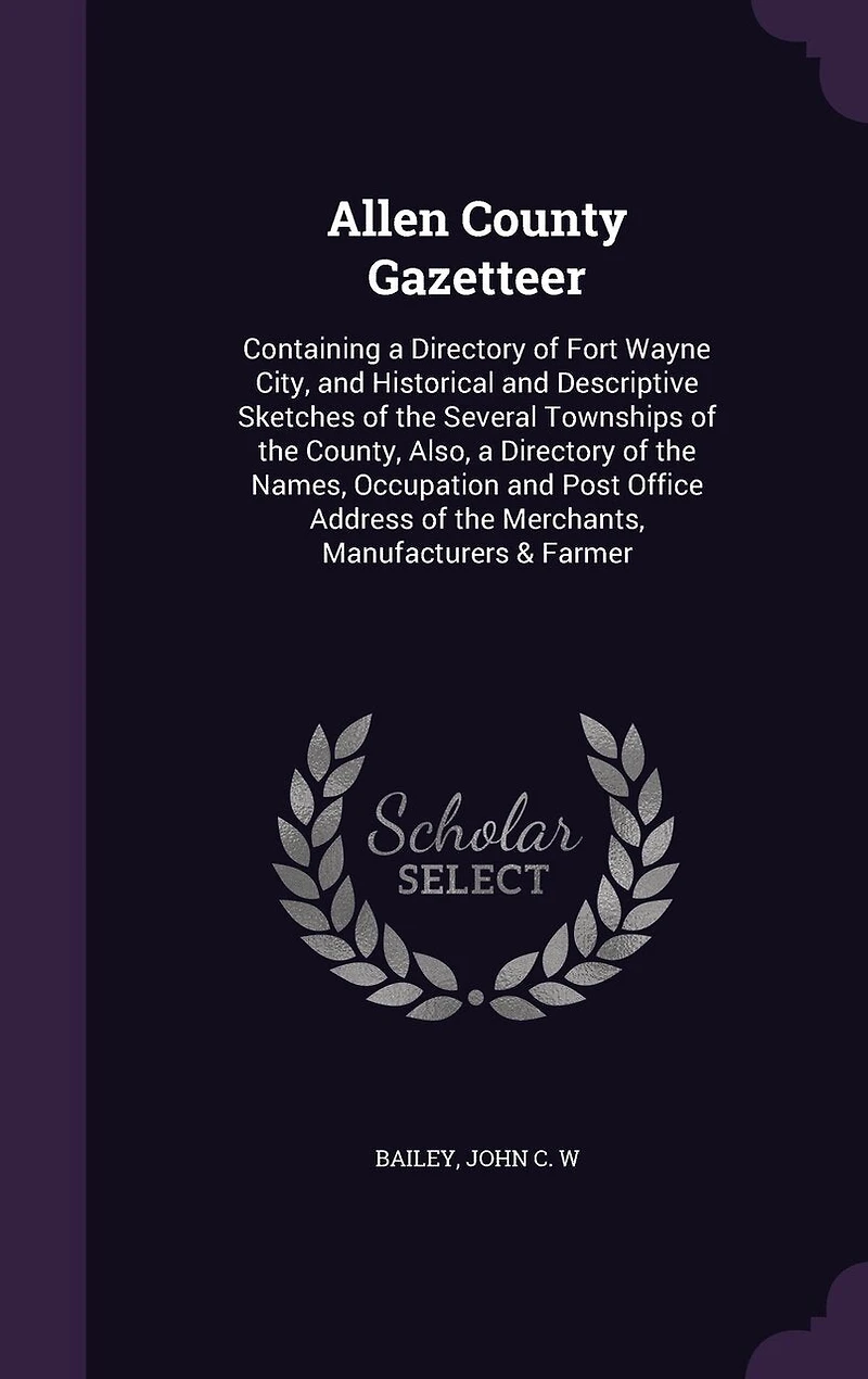 Allen County Gazetteer: Containing a Directory of Fort Wayne City, and Historical Descriptive Sketches the Several Townships County, Also, Names, Occupation Post Office Address Merchants, Manufacturers & Farmer