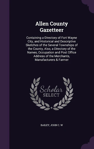 Allen County Gazetteer: Containing a Directory of Fort Wayne City, and Historical Descriptive Sketches the Several Townships County, Also, Names, Occupation Post Office Address Merchants, Manufacturers & Farmer