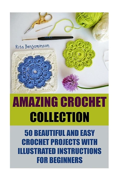 Amazing Crochet Collection: 50 Beautiful And Easy Crochet Projects With Illustrated Instructions For Beginners