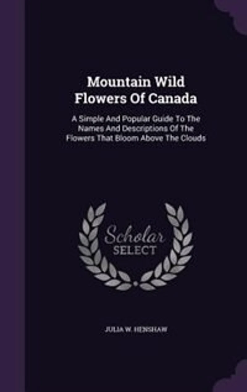 Mountain Wild Flowers Of Canada: A Simple And Popular Guide To The Names And Descriptions Of The Flowers That Bloom Above The Clouds