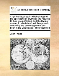 Chymical Lectures: In Which Almost All the Operations of Chymistry Are Reduced to Their True Principles, and the Laws of Nature, to Which Is Added, an Appendix, Containing the Account Given of This Book in the Lipsick Acts: The Second Ed