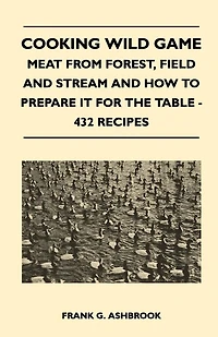Cooking Wild Game - Meat From Forest, Field And Stream How To Prepare It For The Table 432 Recipes