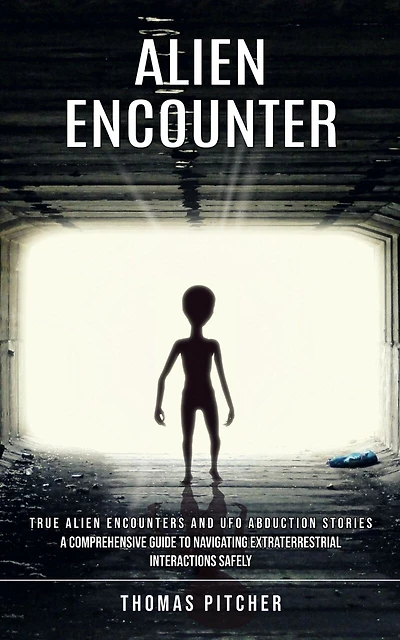 Alien Encounter: True Alien Encounters and Ufo Abduction Stories (A Comprehensive Guide to Navigating Extraterrestrial Interactions Safely)