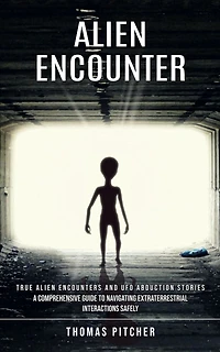 Alien Encounter: True Alien Encounters and Ufo Abduction Stories (A Comprehensive Guide to Navigating Extraterrestrial Interactions Safely)