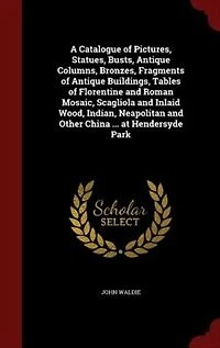 A Catalogue of Pictures, Statues, Busts, Antique Columns, Bronzes, Fragments Buildings, Tables Florentine and Roman Mosaic, Scagliola Inlaid Wood, Indian, Neapolitan Other China ... at Hendersyde Park