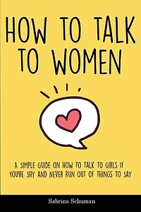 How To Talk To Women: A Simple Guide On How To Talk To Girls If You're Shy And Never Run Out Of Things To Say
