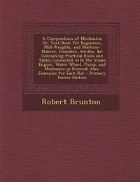 A Compendium of Mechanics; Or, Text Book for Engineers, Mill-Wrights, and Machine-Makers, Founders, Smiths, &c: Containing Practical Rules and Tables Connected with the Steam Engine, Water Wheel, Pump, and Mecha