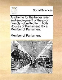 a Scheme for the Better Relief and Employment of Poor; Humbly Submitted to Consideration His Majesty two Houses Parliament. By Member Parliament