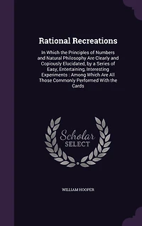 Rational Recreations: Which the Principles of Numbers and Natural Philosophy Are Clearly Copiously Elucidated, by
