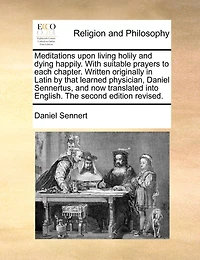 Meditations Upon Living Holily and Dying Happily. With Suitable Prayers to Each Chapter. Written Originally Latin by That Learned Physician, Daniel Sennertus, now Translated Into English. The Second Edition Revised