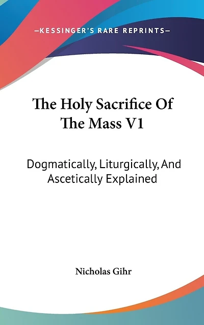 The Holy Sacrifice Of The Mass V1: Dogmatically, Liturgically, And Ascetically Explained