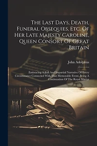 The Last Days, Death, Funeral Obsequies, Etc. Of Her Late Majesty Caroline, Queen Consort Of Great Britain: Embracing A Full And Impartial Narrative Of Every Circumstance Connected With That Memorable Event. Being A Continuation Of The Royal Martyr