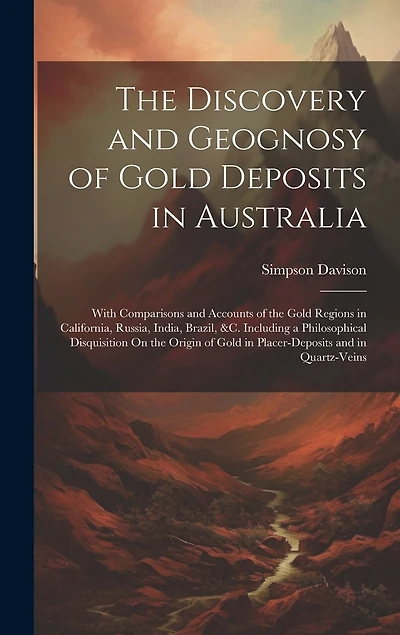 The Discovery and Geognosy of Gold Deposits in Australia: With Comparisons and Accounts of the Gold Regions in California, Russia, India, Brazil, &c. Including a Philosophical Disquisition On the Origin of Gold in Placer-Deposits and in Quartz-Veins