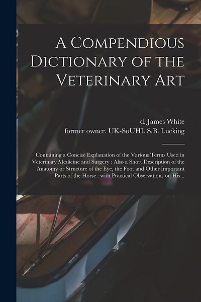 A Compendious Dictionary of the Veterinary Art: Containing a Concise Explanation of the Various Terms Used in Veterinary Medicine and Surgery: Also a Short Description of the Anatomy or Structure of the Eye, the Foot and Other Important Parts of The...