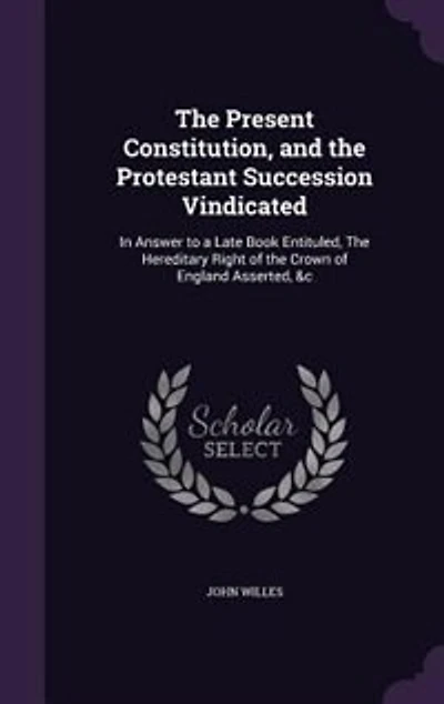 The Present Constitution, and the Protestant Succession Vindicated: In Answer to a Late Book Entituled, The Hereditary Right of the Crown of England Asserted, &c