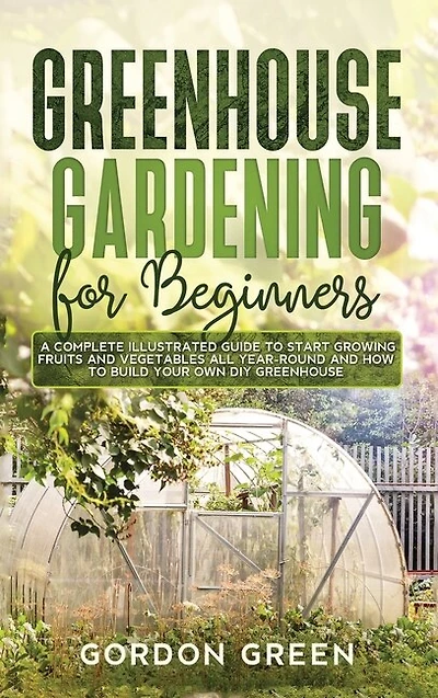 Greenhouse Gardening For Beginners: A Complete Illustrated Guide To Start Growing Fruits And Vegetables All Year-round And How To Build