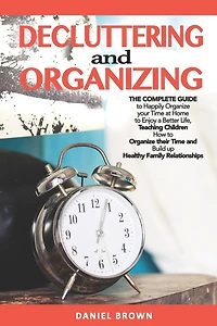 Decluttering And Organizing: The Complete Guide to Happily Organize your Time at Home to Enjoy a Better Life, Teaching Children How to Organize their Time and Build up Healthy Family Relationships