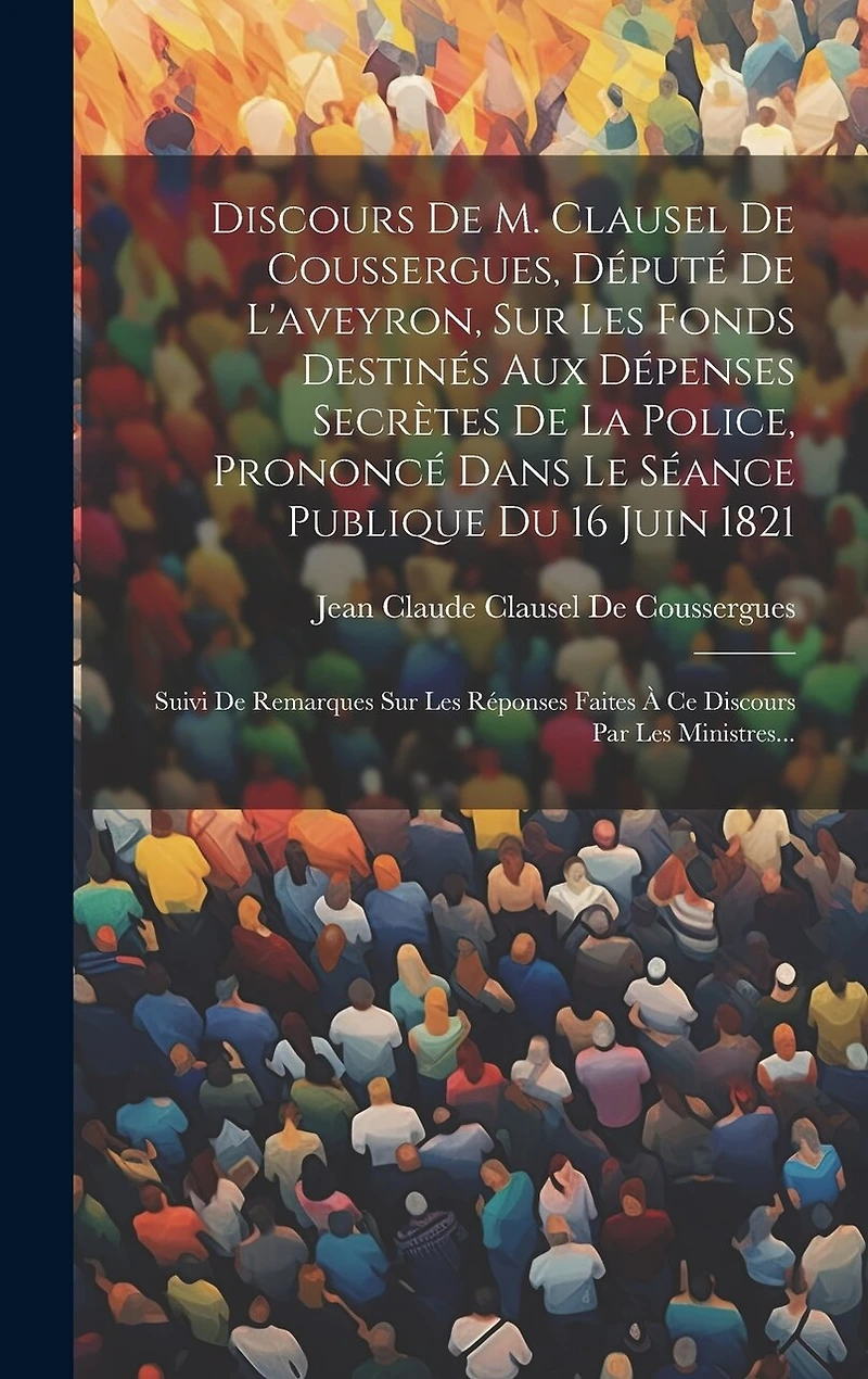 Discours De M. Clausel De Coussergues, Député De L'aveyron, Sur Les Fonds Destinés Aux Dépenses Secrètes De La Police, Prononcé Dans Le Séance Publique Du 16 Juin 1821: Suivi De Remarques Sur Les Réponses Faites À Ce Discours Par Les Ministres...