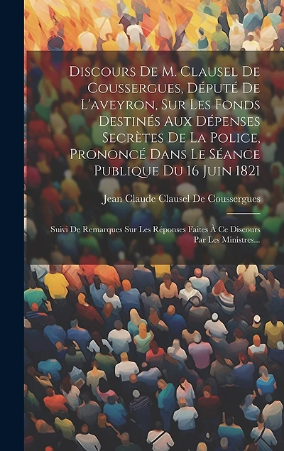 Discours De M. Clausel De Coussergues, Député De L'aveyron, Sur Les Fonds Destinés Aux Dépenses Secrètes De La Police, Prononcé Dans Le Séance Publique Du 16 Juin 1821: Suivi De Remarques Sur Les Réponses Faites À Ce Discours Par Les Ministres...