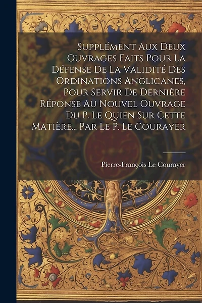 Supplément Aux Deux Ouvrages Faits Pour La Défense De La Validité Des Ordinations Anglicanes, Pour Servir De Dernière Réponse Au Nouvel Ouvrage Du P. Le Quien Sur Cette Matière... Par Le P. Le Courayer