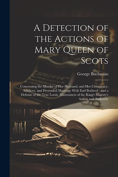 A Detection of the Actions of Mary Queen of Scots: Concerning the Murder of her Husband, and her Conspiracy, Adultery, and Pretended Marriage With Earl Bothwel: and a Defense of the True Lords