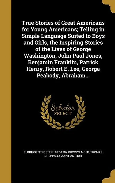 True Stories of Great Americans for Young Americans; Telling in Simple Language Suited to Boys and Girls, the Inspiring Stories of the Lives of George Washington, John Paul Jones, Benjamin Franklin, Patrick Henry, Robert E. Lee, George Peabody, Abraham...