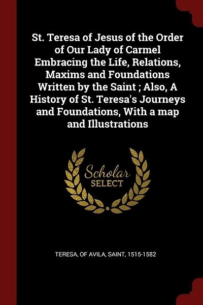 St. Teresa of Jesus of the Order of Our Lady of Carmel Embracing the Life, Relations, Maxims and Foundations Written by the Saint ; Also, A History of St. Teresa's Journeys and Foundations, With a map and Illustrations