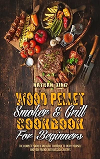 Wood Pellet Smoker And Grill Cookbook For Beginners: The Complete Smoker And Grill Cookbook To Enjoy Yourself And Your Friends With Delicious Recipes