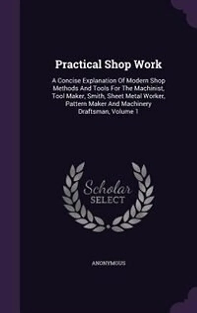 Practical Shop Work: A Concise Explanation Of Modern Methods And Tools For The Machinist, Tool Maker, Smith, Sheet