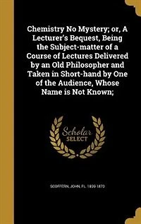Chemistry No Mystery; or, a Lecturer's Bequest, Being the Subject-matter of Course Lectures Delivered by an Old Philosopher and Taken Short-hand One Audience, Whose Name is Not Known;