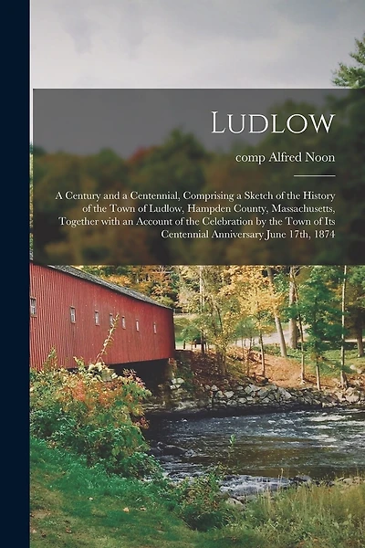 Ludlow: a Century and a Centennial, Comprising a Sketch of the History of the Town of Ludlow, Hampden County, Massachusetts, Together With an Account of the Celebration by the Town of Its Centennial Anniversary June 17th, 1874