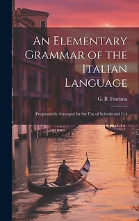 An Elementary Grammar of the Italian Language: Progressively Arranged for the Use of Schools and Col
