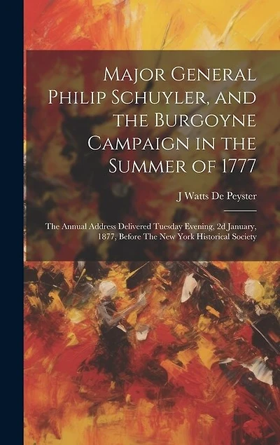 Major General Philip Schuyler, and the Burgoyne Campaign in the Summer of 1777: The Annual Address Delivered Tuesday Evening, 2d January, 1877, Before The New York Historical Society