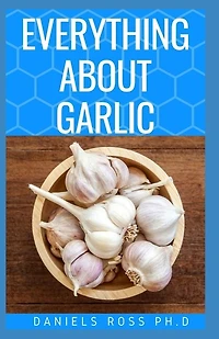 Everything about Garlic: Comprehensive Guide on Garlic For Cooking, Growing, Recipes, Health Benefit, Healing and Lots More