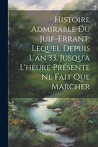Histoire Admirable Du Juif-Errant, Lequel Depuis L'an 33, Jusqu'à L'heure Présente Ne Fait Que Marcher