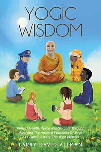 Yogic Wisdom: Perfect Health, Peace and Success through Applying the Ancient Principles of Yoga as Given to Us by Masters