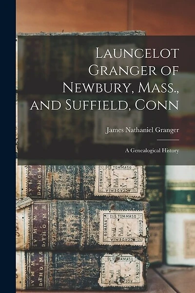 Launcelot Granger of Newbury, Mass., and Suffield, Conn: A Genealogical History