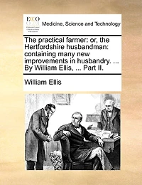 The Practical Farmer: Or, the Hertfordshire Husbandman: Containing Many New Improvements in Husbandry. ... by William Ellis, ... Part II.