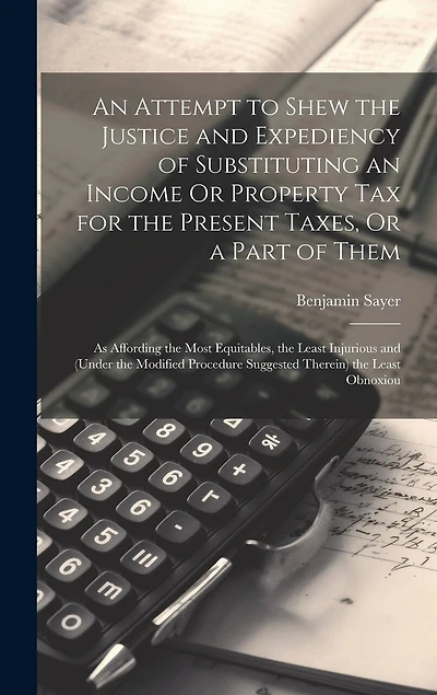 An Attempt to Shew the Justice and Expediency of Substituting an Income Or Property Tax for the Present Taxes, Or a Part of Them: As Affording the Most Equitables, the Least Injurious and (Under the Modified Procedure Suggested Therein) the Least Obnoxiou