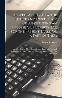 An Attempt to Shew the Justice and Expediency of Substituting an Income Or Property Tax for the Present Taxes, Or a Part of Them: As Affording the Most Equitables, the Least Injurious and (Under the Modified Procedure Suggested Therein) the Least Obnoxiou